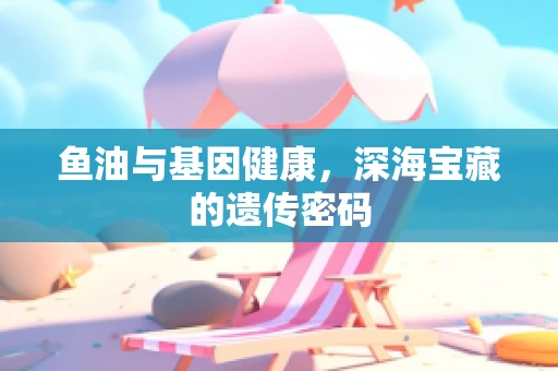 鱼油与基因健康，深海宝藏的遗传密码