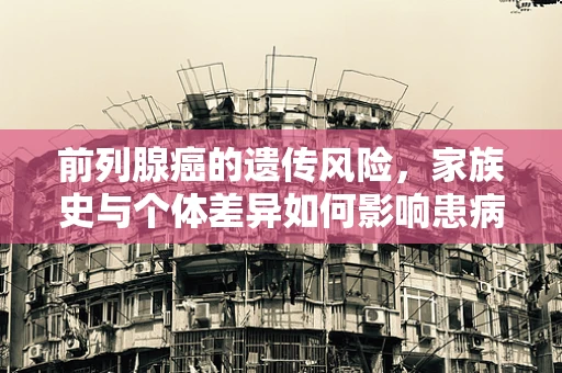 前列腺癌的遗传风险，家族史与个体差异如何影响患病概率？