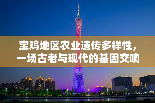 宝鸡地区农业遗传多样性，一场古老与现代的基因交响曲