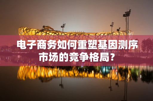 电子商务如何重塑基因测序市场的竞争格局？