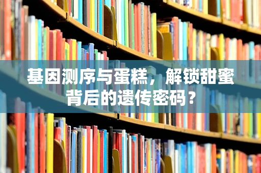 基因测序与蛋糕，解锁甜蜜背后的遗传密码？
