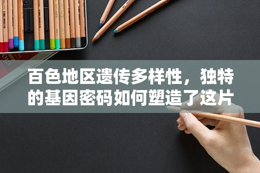 百色地区遗传多样性，独特的基因密码如何塑造了这片土地上的人？