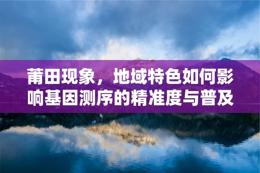 莆田现象，地域特色如何影响基因测序的精准度与普及？