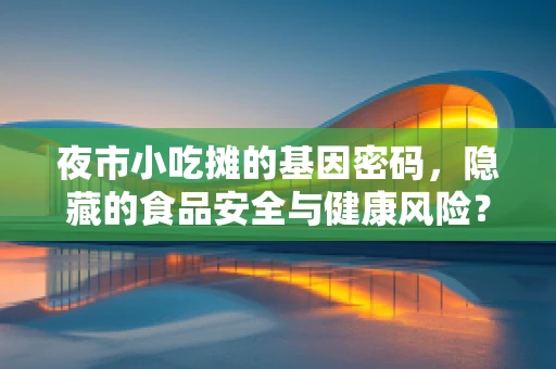 夜市小吃摊的基因密码，隐藏的食品安全与健康风险？