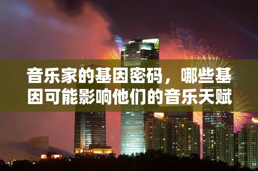 音乐家的基因密码，哪些基因可能影响他们的音乐天赋？