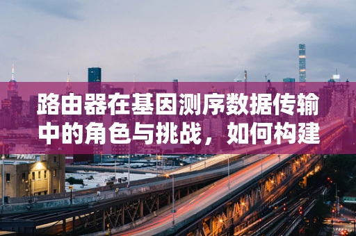路由器在基因测序数据传输中的角色与挑战，如何构建高效的数据传输网络？