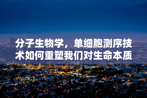 分子生物学，单细胞测序技术如何重塑我们对生命本质的理解？