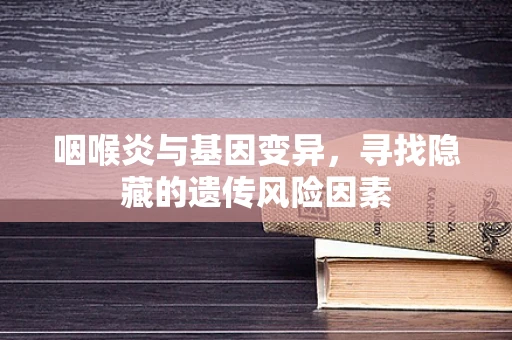 咽喉炎与基因变异，寻找隐藏的遗传风险因素