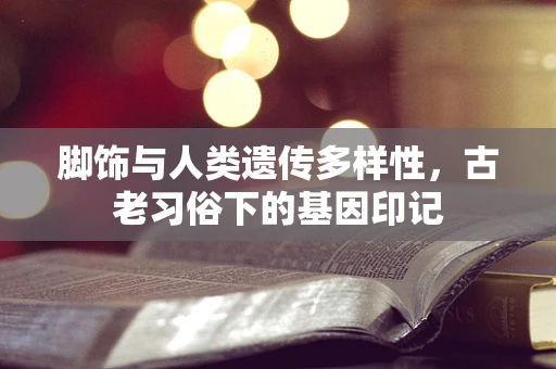 脚饰与人类遗传多样性，古老习俗下的基因印记