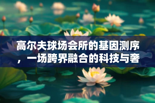 高尔夫球场会所的基因测序，一场跨界融合的科技与奢华的对话