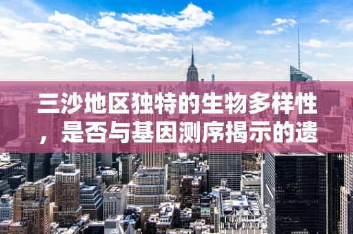 三沙地区独特的生物多样性，是否与基因测序揭示的遗传差异有关？