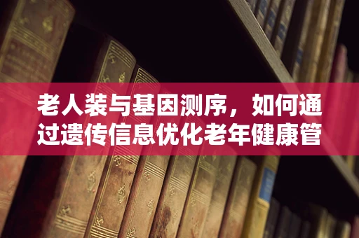 老人装与基因测序，如何通过遗传信息优化老年健康管理？
