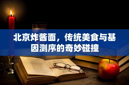 北京炸酱面，传统美食与基因测序的奇妙碰撞
