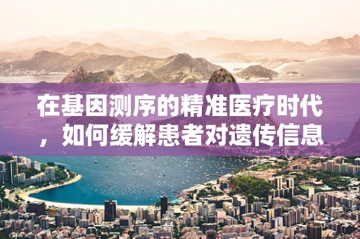 在基因测序的精准医疗时代，如何缓解患者对遗传信息的焦虑？