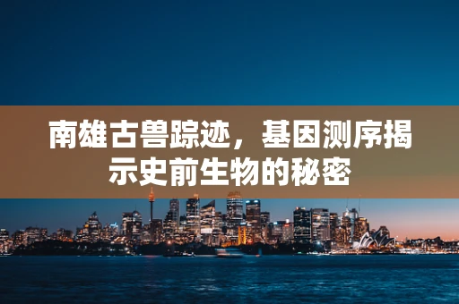 南雄古兽踪迹，基因测序揭示史前生物的秘密
