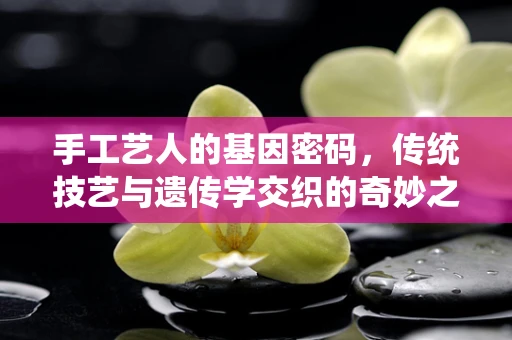手工艺人的基因密码，传统技艺与遗传学交织的奇妙之旅
