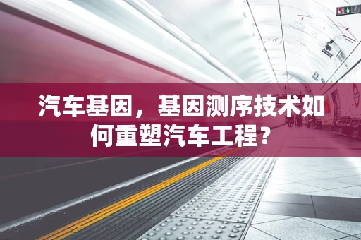 汽车基因，基因测序技术如何重塑汽车工程？