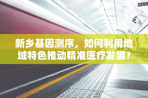 新乡基因测序，如何利用地域特色推动精准医疗发展？