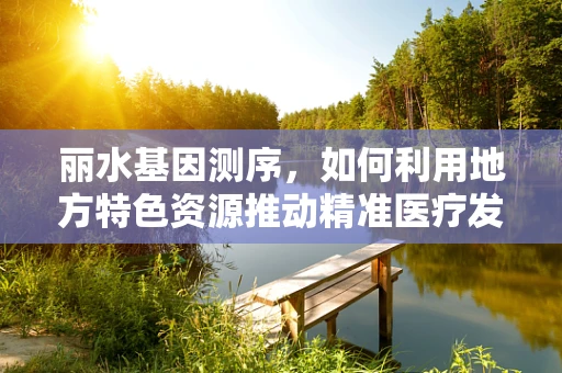 丽水基因测序，如何利用地方特色资源推动精准医疗发展？