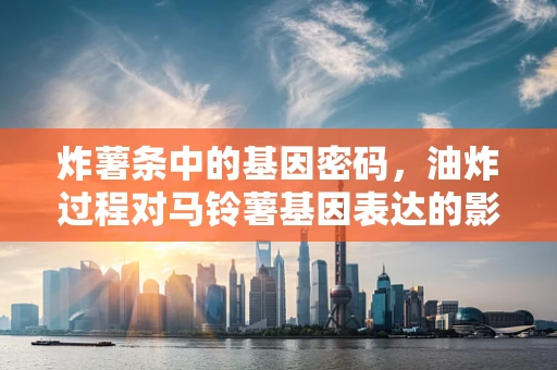 炸薯条中的基因密码，油炸过程对马铃薯基因表达的影响