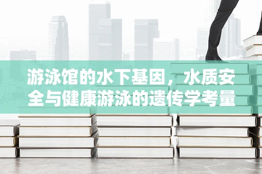 游泳馆的水下基因，水质安全与健康游泳的遗传学考量