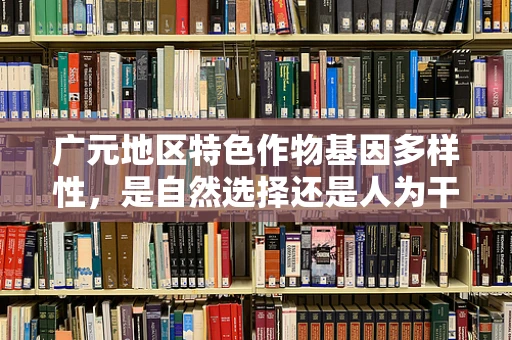 广元地区特色作物基因多样性，是自然选择还是人为干预的产物？