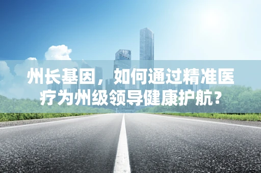 州长基因，如何通过精准医疗为州级领导健康护航？