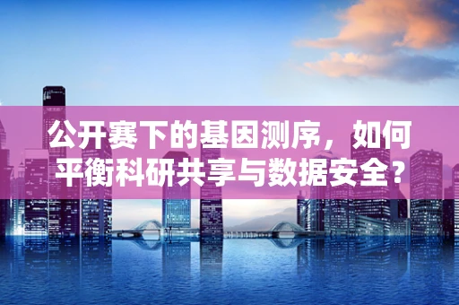 公开赛下的基因测序，如何平衡科研共享与数据安全？