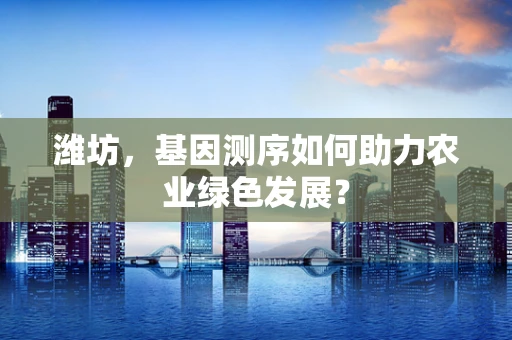 潍坊，基因测序如何助力农业绿色发展？