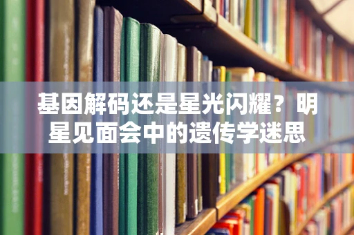 基因解码还是星光闪耀？明星见面会中的遗传学迷思