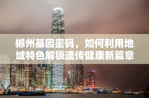 郴州基因密码，如何利用地域特色解锁遗传健康新篇章？