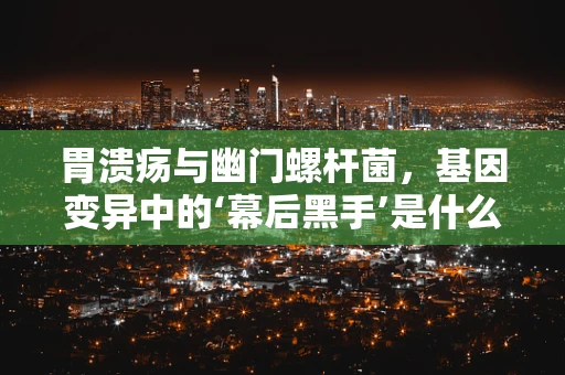 胃溃疡与幽门螺杆菌，基因变异中的‘幕后黑手’是什么？