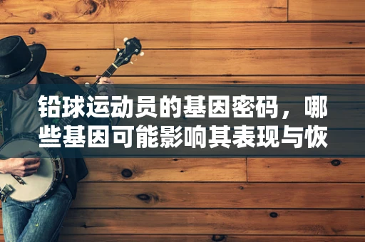 铅球运动员的基因密码，哪些基因可能影响其表现与恢复？