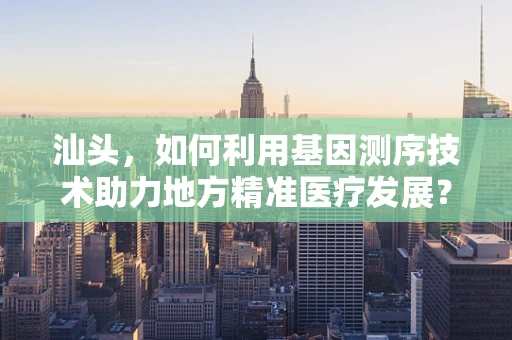 汕头，如何利用基因测序技术助力地方精准医疗发展？