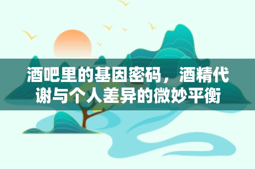 酒吧里的基因密码，酒精代谢与个人差异的微妙平衡