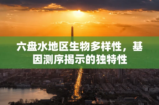 六盘水地区生物多样性，基因测序揭示的独特性