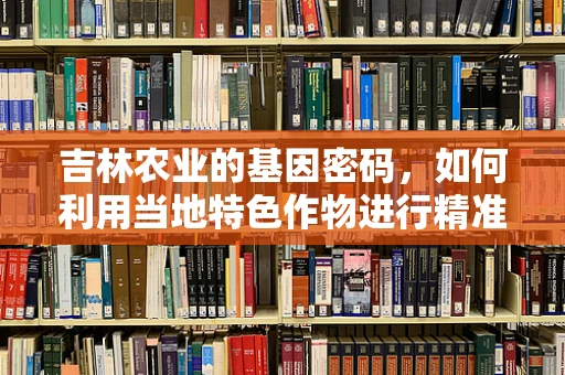 吉林农业的基因密码，如何利用当地特色作物进行精准育种？
