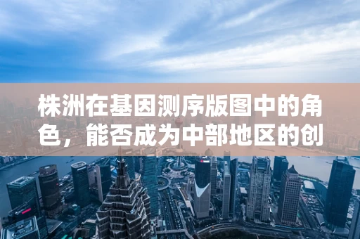 株洲在基因测序版图中的角色，能否成为中部地区的创新高地？