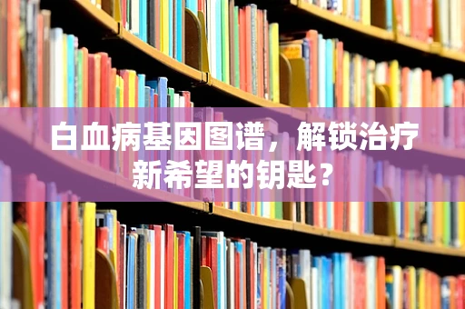 白血病基因图谱，解锁治疗新希望的钥匙？