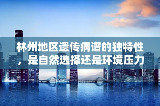 林州地区遗传病谱的独特性，是自然选择还是环境压力？