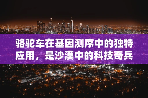 骆驼车在基因测序中的独特应用，是沙漠中的科技奇兵吗？