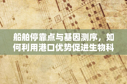 船舶停靠点与基因测序，如何利用港口优势促进生物科技发展？