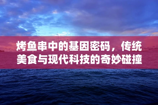 烤鱼串中的基因密码，传统美食与现代科技的奇妙碰撞