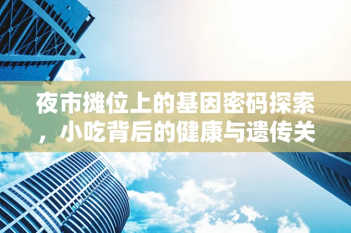 夜市摊位上的基因密码探索，小吃背后的健康与遗传关联