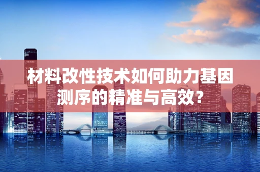 材料改性技术如何助力基因测序的精准与高效？