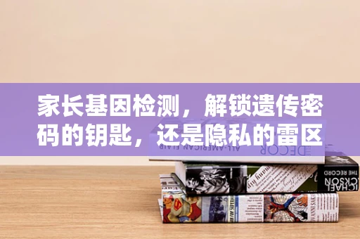 家长基因检测，解锁遗传密码的钥匙，还是隐私的雷区？