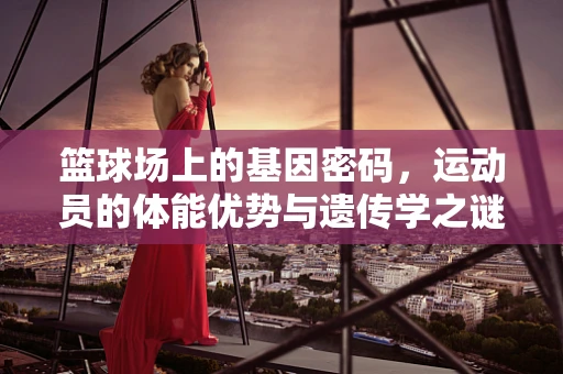 篮球场上的基因密码，运动员的体能优势与遗传学之谜