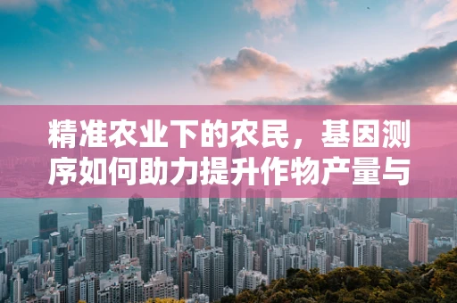 精准农业下的农民，基因测序如何助力提升作物产量与抗性？
