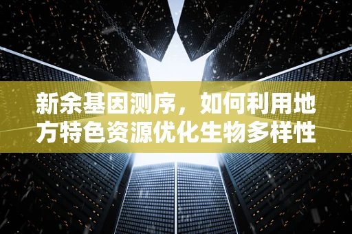新余基因测序，如何利用地方特色资源优化生物多样性研究？