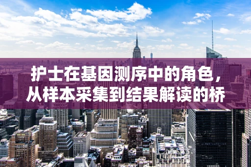 护士在基因测序中的角色，从样本采集到结果解读的桥梁